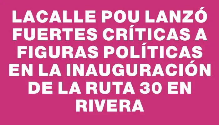 Lacalle Pou lanzó fuertes críticas a figuras políticas en la inauguración de la Ruta 30 en Rivera