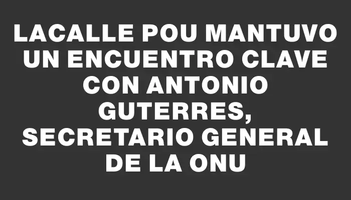 Lacalle Pou mantuvo un encuentro clave con Antonio Guterres, secretario general de la Onu