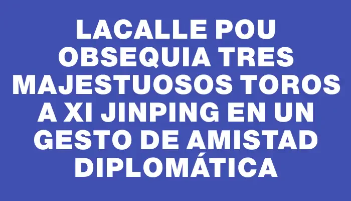 Lacalle Pou obsequia tres majestuosos toros a Xi Jinping en un gesto de amistad diplomática