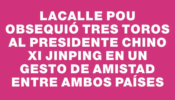 Lacalle Pou obsequió tres toros al presidente chino Xi Jinping en un gesto de amistad entre ambos países