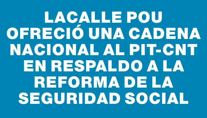 Lacalle Pou ofreció una cadena nacional al Pit-cnt en respaldo a la reforma de la seguridad social