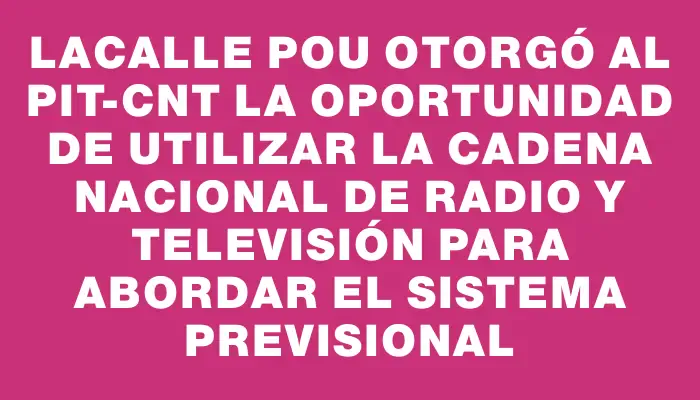 Lacalle Pou otorgó al Pit-cnt la oportunidad de utilizar la cadena nacional de radio y televisión para abordar el sistema previsional