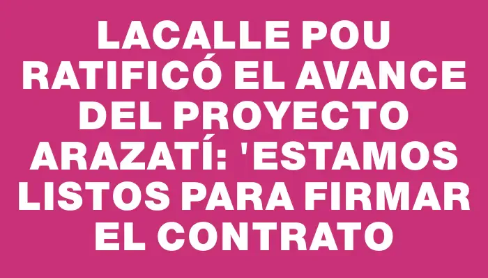 Lacalle Pou ratificó el avance del proyecto Arazatí: "Estamos listos para firmar el contrato