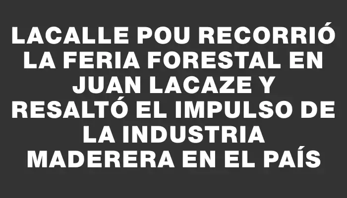 Lacalle Pou recorrió la Feria Forestal en Juan Lacaze y resaltó el impulso de la industria maderera en el país