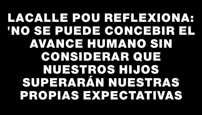 Lacalle Pou reflexiona: "No se puede concebir el avance humano sin considerar que nuestros hijos superarán nuestras propias expectativas