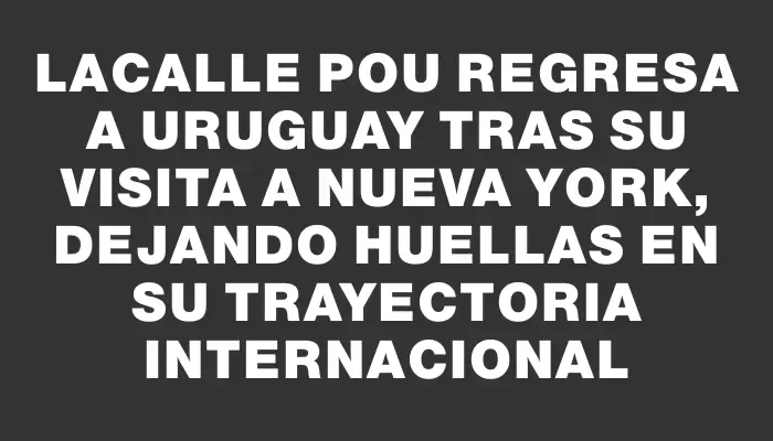 Lacalle Pou regresa a Uruguay tras su visita a Nueva York, dejando huellas en su trayectoria internacional