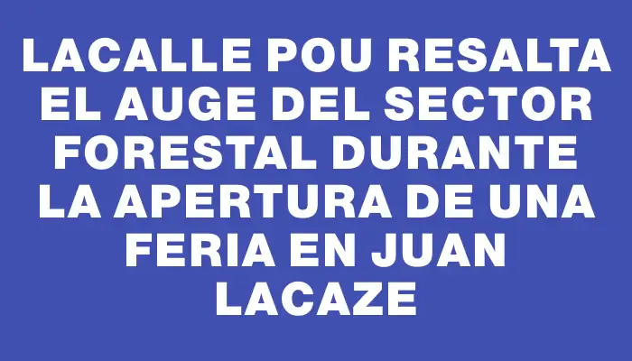 Lacalle Pou resalta el auge del sector forestal durante la apertura de una feria en Juan Lacaze