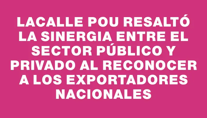 Lacalle Pou resaltó la sinergia entre el sector público y privado al reconocer a los exportadores nacionales