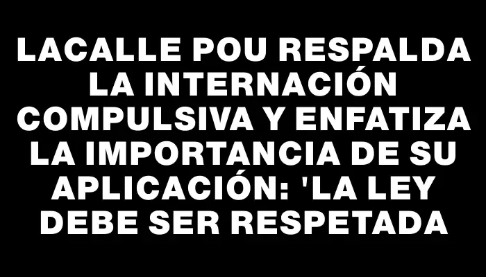 Lacalle Pou respalda la internación compulsiva y enfatiza la importancia de su aplicación: "La ley debe ser respetada