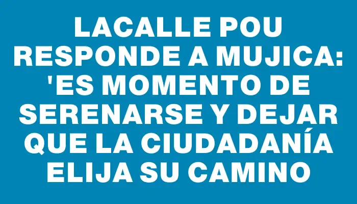 Lacalle Pou responde a Mujica: "Es momento de serenarse y dejar que la ciudadanía elija su camino