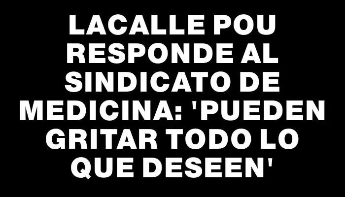 Lacalle Pou responde al sindicato de Medicina: 'Pueden gritar todo lo que deseen'