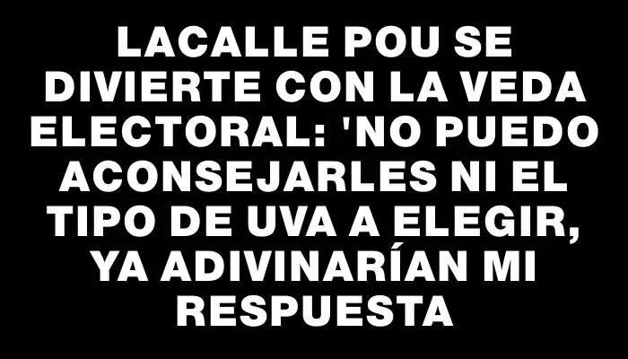 Lacalle Pou se divierte con la veda electoral: "No puedo aconsejarles ni el tipo de uva a elegir, ya adivinarían mi respuesta