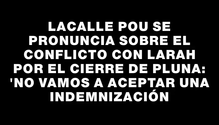 Lacalle Pou se pronuncia sobre el conflicto con Larah por el cierre de Pluna: "No vamos a aceptar una indemnización