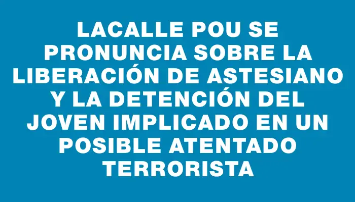 Lacalle Pou se pronuncia sobre la liberación de Astesiano y la detención del joven implicado en un posible atentado terrorista