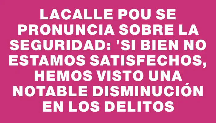 Lacalle Pou se pronuncia sobre la seguridad: "Si bien no estamos satisfechos, hemos visto una notable disminución en los delitos