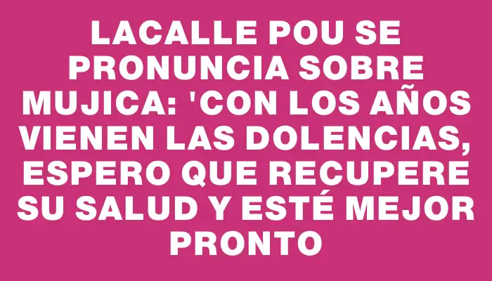 Lacalle Pou se pronuncia sobre Mujica: "Con los años vienen las dolencias, espero que recupere su salud y esté mejor pronto