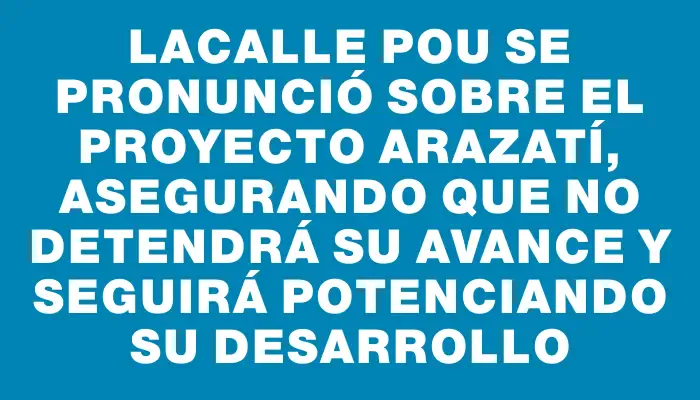 Lacalle Pou se pronunció sobre el proyecto Arazatí, asegurando que no detendrá su avance y seguirá potenciando su desarrollo