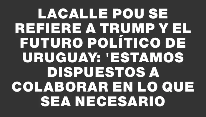 Lacalle Pou se refiere a Trump y el futuro político de Uruguay: 