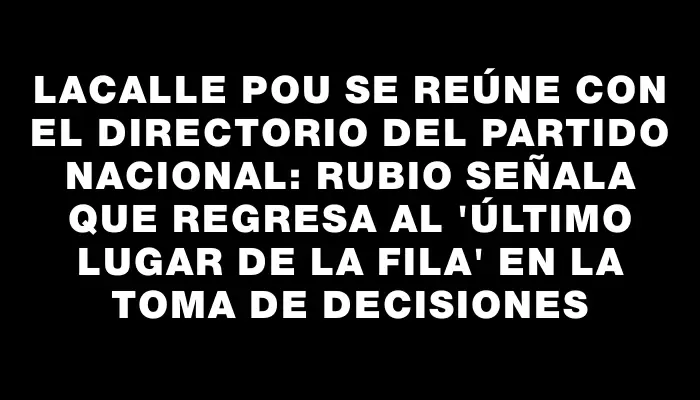 Lacalle Pou se reúne con el Directorio del Partido Nacional: Rubio señala que regresa al "último lugar de la fila" en la toma de decisiones