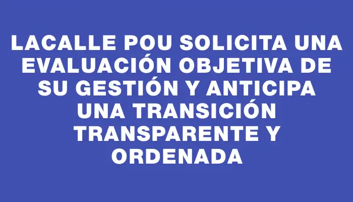 Lacalle Pou solicita una evaluación objetiva de su gestión y anticipa una transición transparente y ordenada