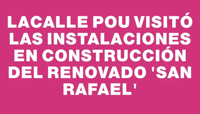 Lacalle Pou visitó las instalaciones en construcción del renovado “San Rafael”