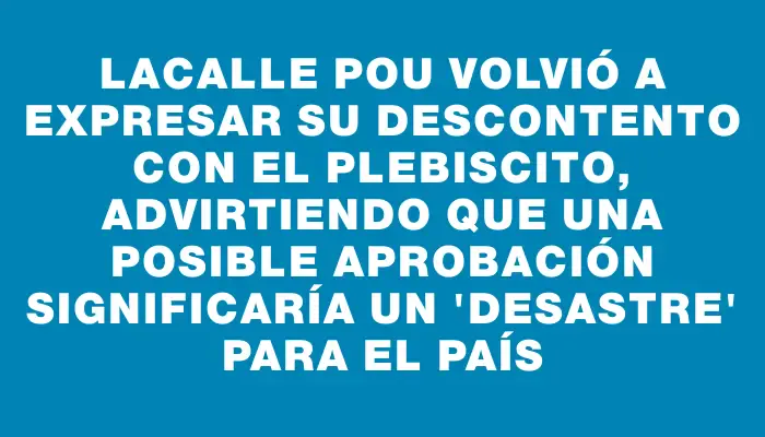 Lacalle Pou volvió a expresar su descontento con el plebiscito, advirtiendo que una posible aprobación significaría un "desastre" para el país