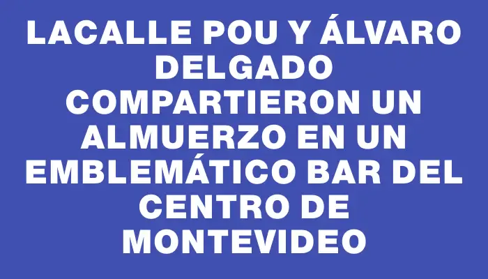 Lacalle Pou y Álvaro Delgado compartieron un almuerzo en un emblemático bar del Centro de Montevideo