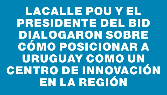 Lacalle Pou y el presidente del Bid dialogaron sobre cómo posicionar a Uruguay como un centro de innovación en la región