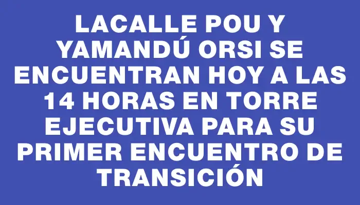 Lacalle Pou y Yamandú Orsi se encuentran hoy a las 14 horas en Torre Ejecutiva para su primer encuentro de transición