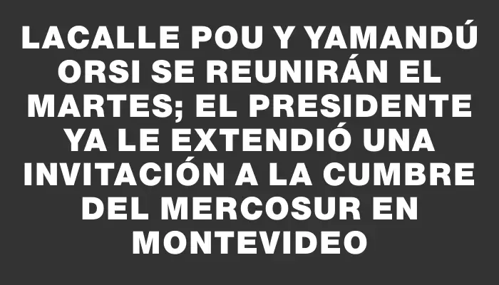 Lacalle Pou y Yamandú Orsi se reunirán el martes; el presidente ya le extendió una invitación a la Cumbre del Mercosur en Montevideo