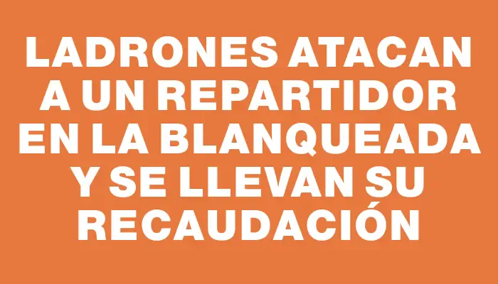 Ladrones atacan a un repartidor en La Blanqueada y se llevan su recaudación