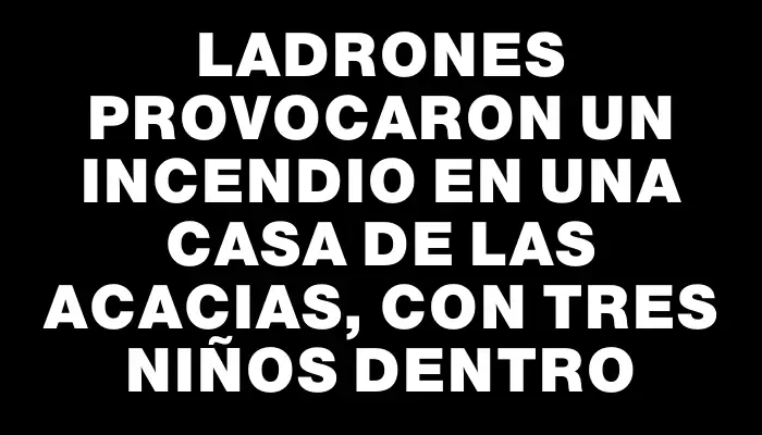 Ladrones provocaron un incendio en una casa de Las Acacias, con tres niños dentro