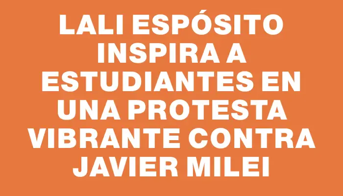 Lali Espósito inspira a estudiantes en una protesta vibrante contra Javier Milei