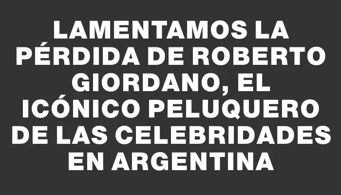 Lamentamos la pérdida de Roberto Giordano, el icónico peluquero de las celebridades en Argentina