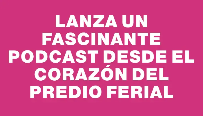 Lanza un fascinante podcast desde el corazón del Predio Ferial