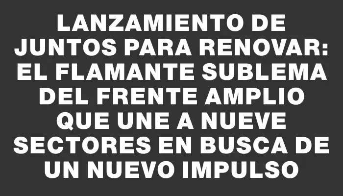 Lanzamiento de Juntos para Renovar: el flamante sublema del Frente Amplio que une a nueve sectores en busca de un nuevo impulso