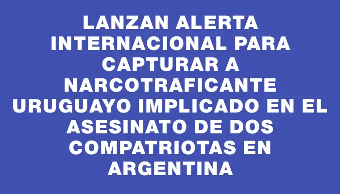 Lanzan alerta internacional para capturar a narcotraficante uruguayo implicado en el asesinato de dos compatriotas en Argentina