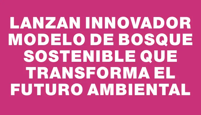 Lanzan innovador modelo de bosque sostenible que transforma el futuro ambiental