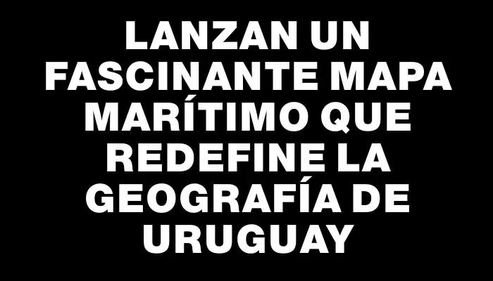 Lanzan un fascinante mapa marítimo que redefine la geografía de Uruguay