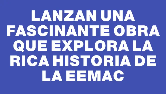 Lanzan una fascinante obra que explora la rica historia de la Eemac