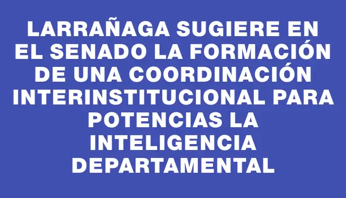 Larrañaga sugiere en el Senado la formación de una Coordinación Interinstitucional para potencias la Inteligencia Departamental