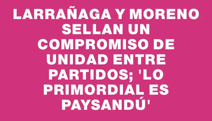 Larrañaga y Moreno sellan un compromiso de unidad entre partidos; “lo primordial es Paysandú”