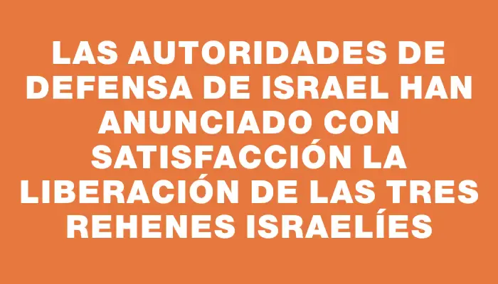 Las autoridades de Defensa de Israel han anunciado con satisfacción la liberación de las tres rehenes israelíes