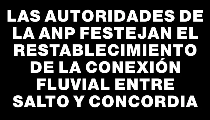 Las autoridades de la Anp festejan el restablecimiento de la conexión fluvial entre Salto y Concordia