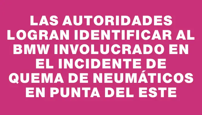 Las autoridades logran identificar al Bmw involucrado en el incidente de quema de neumáticos en Punta del Este