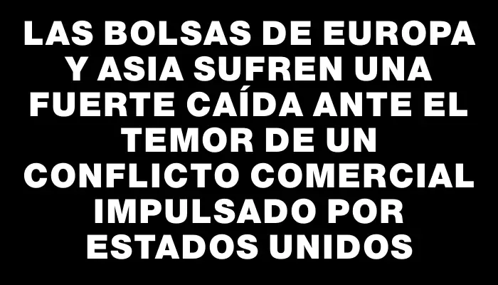 Las bolsas de Europa y Asia sufren una fuerte caída ante el temor de un conflicto comercial impulsado por Estados Unidos