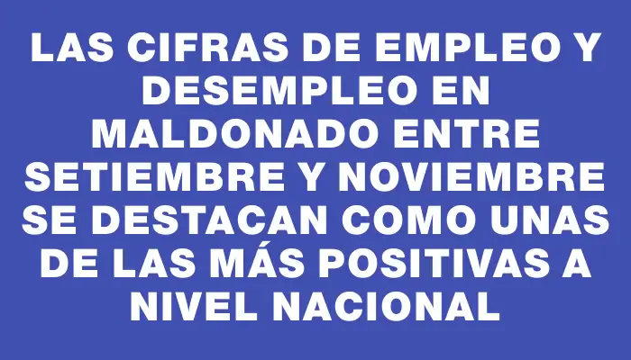 Las cifras de empleo y desempleo en Maldonado entre setiembre y noviembre se destacan como unas de las más positivas a nivel nacional