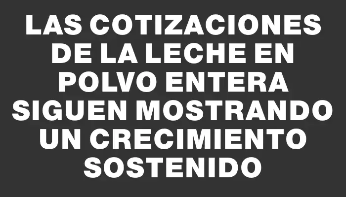 Las cotizaciones de la leche en polvo entera siguen mostrando un crecimiento sostenido