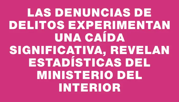 Las denuncias de delitos experimentan una caída significativa, revelan estadísticas del Ministerio del Interior