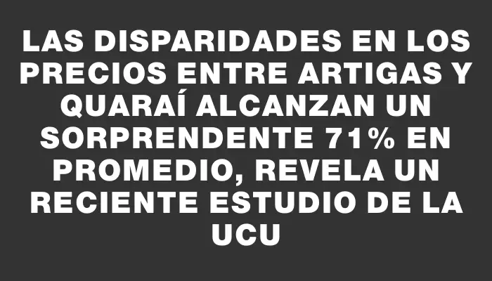 Las disparidades en los precios entre Artigas y Quaraí alcanzan un sorprendente 71% en promedio, revela un reciente estudio de la Ucu